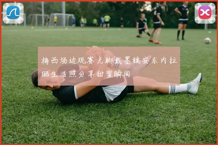 梅西场边观赛光脚戴墨镜安东内拉晒生活照分享甜蜜瞬间