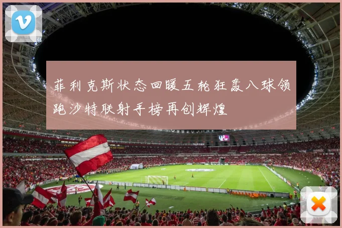 菲利克斯状态回暖五轮狂轰八球领跑沙特联射手榜再创辉煌
