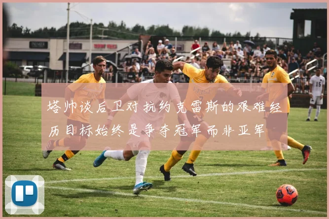 塔帅谈后卫对抗约克雷斯的艰难经历目标始终是争夺冠军而非亚军