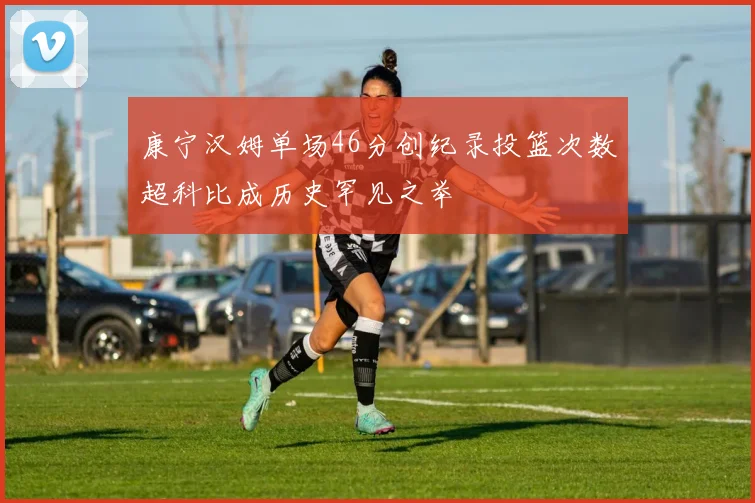 康宁汉姆单场46分创纪录投篮次数超科比成历史罕见之举