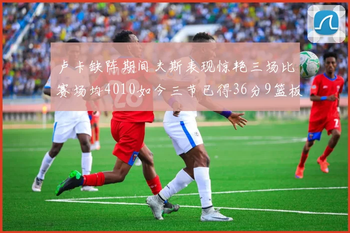 卢卡缺阵期间夫斯表现惊艳三场比赛场均4010如今三节已得36分9篮板
