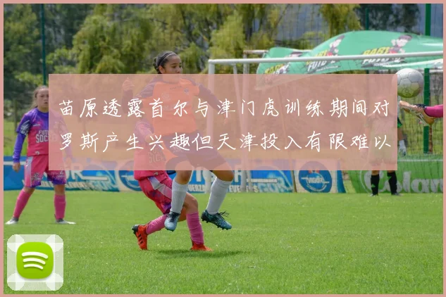 苗原透露首尔与津门虎训练期间对罗斯产生兴趣但天津投入有限难以引进