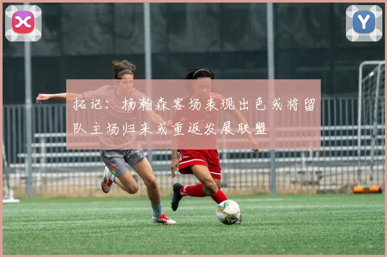拓记：杨瀚森客场表现出色或将留队主场归来或重返发展联盟